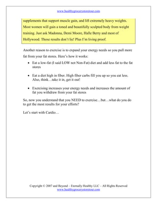 www.healthygrocerystoretour.com
Copyright © 2007 and Beyond – Eternally Healthy LLC – All Rights Reserved
www.healthygrocerystoretour.com
supplements that support muscle gain, and lift extremely heavy weights.
Most women will gain a toned and beautifully sculpted body from weight
training. Just ask Madonna, Demi Moore, Halle Berry and most of
Hollywood. Those results don’t lie! Plus I’m living proof.
Another reason to exercise is to expand your energy needs so you pull more
fat from your fat stores. Here’s how it works:
• Eat a low-fat (I said LOW not Non-Fat) diet and add less fat to the fat
stores
• Eat a diet high in fiber. High fiber carbs fill you up so you eat less.
Also, think…take it in, get it out!
• Exercising increases your energy needs and increases the amount of
fat you withdraw from your fat stores
So, now you understand that you NEED to exercise…but…what do you do
to get the most results for your efforts?
Let’s start with Cardio…
 