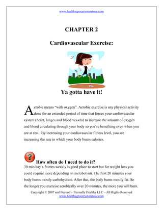www.healthygrocerystoretour.com
Copyright © 2007 and Beyond – Eternally Healthy LLC – All Rights Reserved
www.healthygrocerystoretour.com
CHAPTER 2
Cardiovascular Exercise:
Ya gotta have it!
erobic means “with oxygen”. Aerobic exercise is any physical activity
done for an extended period of time that forces your cardiovascular
system (heart, lunges and blood vessels) to increase the amount of oxygen
and blood circulating through your body so you’re benefiting even when you
are at rest. By increasing your cardiovascular fitness level, you are
increasing the rate in which your body burns calories.
How often do I need to do it?
30 min/day x 3times weekly is good place to start but for weight loss you
could require more depending on metabolism. The first 20 minutes your
body burns mostly carbohydrate. After that, the body burns mostly fat. So
the longer you exercise aerobically over 20 minutes, the more you will burn.
A
 