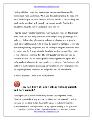 www.healthygrocerystoretour.com
Copyright © 2007 and Beyond – Eternally Healthy LLC – All Rights Reserved
www.healthygrocerystoretour.com
Having said that, I must also mention that too much cardio or aerobic
exercise can work against you. When you do aerobic exercise the body first
burns food that you eat, then fat stores and then muscle. If you are doing too
much cardio your body will basically eat its own muscle. And the less
muscle you have the slower your metabolism will be.
I heard a story by another trainer that really sums this point up. This trainer
had a client that was doing very well and staring to really get in shape. She
had a very balanced weight training and aerobic plan that was helping her
reach her weight loss goal. After a while the client was baffled as to why she
was no longer losing weight and was not feeling as energetic as before. After
her trainer asked a few questions he found that she had increased her cardio
to two 60 minute sessions a day! The only people who train this way are
seasoned athletes that eat a very specific diet to support such a plan. Her
body was basically eating its own muscle, preventing her from losing weight
and not to mention really messing up her metabolism. Once she returned to
her original plan she continued her weight loss and felt much better.
Moral of this story…more is not always better!
How do I know if I am working out long enough
and hard enough?
For weight loss, duration and intensity are two very important words.
Duration refers to how long you are exercising and intensity refers to how
hard you are working. When it comes to weight loss, the more aerobic
exercise the better (don’t go crazy). In my opinion the key is the quality of
 