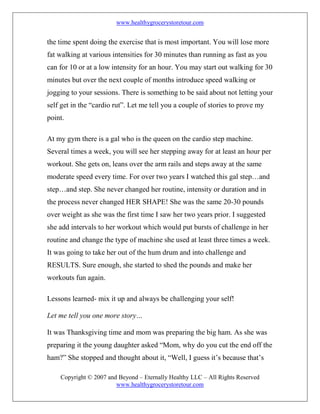 www.healthygrocerystoretour.com
Copyright © 2007 and Beyond – Eternally Healthy LLC – All Rights Reserved
www.healthygrocerystoretour.com
the time spent doing the exercise that is most important. You will lose more
fat walking at various intensities for 30 minutes than running as fast as you
can for 10 or at a low intensity for an hour. You may start out walking for 30
minutes but over the next couple of months introduce speed walking or
jogging to your sessions. There is something to be said about not letting your
self get in the “cardio rut”. Let me tell you a couple of stories to prove my
point.
At my gym there is a gal who is the queen on the cardio step machine.
Several times a week, you will see her stepping away for at least an hour per
workout. She gets on, leans over the arm rails and steps away at the same
moderate speed every time. For over two years I watched this gal step…and
step…and step. She never changed her routine, intensity or duration and in
the process never changed HER SHAPE! She was the same 20-30 pounds
over weight as she was the first time I saw her two years prior. I suggested
she add intervals to her workout which would put bursts of challenge in her
routine and change the type of machine she used at least three times a week.
It was going to take her out of the hum drum and into challenge and
RESULTS. Sure enough, she started to shed the pounds and make her
workouts fun again.
Lessons learned- mix it up and always be challenging your self!
Let me tell you one more story…
It was Thanksgiving time and mom was preparing the big ham. As she was
preparing it the young daughter asked “Mom, why do you cut the end off the
ham?” She stopped and thought about it, “Well, I guess it’s because that’s
 