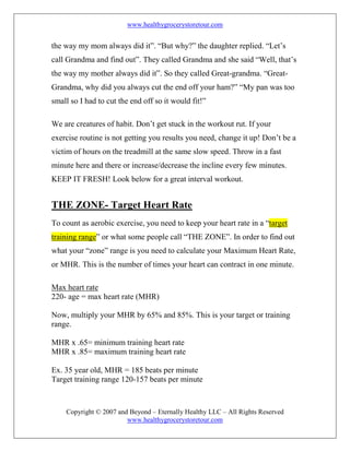 www.healthygrocerystoretour.com
Copyright © 2007 and Beyond – Eternally Healthy LLC – All Rights Reserved
www.healthygrocerystoretour.com
the way my mom always did it”. “But why?” the daughter replied. “Let’s
call Grandma and find out”. They called Grandma and she said “Well, that’s
the way my mother always did it”. So they called Great-grandma. “Great-
Grandma, why did you always cut the end off your ham?” “My pan was too
small so I had to cut the end off so it would fit!”
We are creatures of habit. Don’t get stuck in the workout rut. If your
exercise routine is not getting you results you need, change it up! Don’t be a
victim of hours on the treadmill at the same slow speed. Throw in a fast
minute here and there or increase/decrease the incline every few minutes.
KEEP IT FRESH! Look below for a great interval workout.
THE ZONE- Target Heart Rate
To count as aerobic exercise, you need to keep your heart rate in a “target
training range” or what some people call “THE ZONE”. In order to find out
what your “zone” range is you need to calculate your Maximum Heart Rate,
or MHR. This is the number of times your heart can contract in one minute.
Max heart rate
220- age = max heart rate (MHR)
Now, multiply your MHR by 65% and 85%. This is your target or training
range.
MHR x .65= minimum training heart rate
MHR x .85= maximum training heart rate
Ex. 35 year old, MHR = 185 beats per minute
Target training range 120-157 beats per minute
 