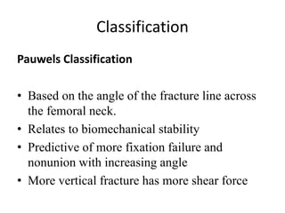 Classification
Pauwels Classification
• Based on the angle of the fracture line across
the femoral neck.
• Relates to biomechanical stability
• Predictive of more fixation failure and
nonunion with increasing angle
• More vertical fracture has more shear force
 