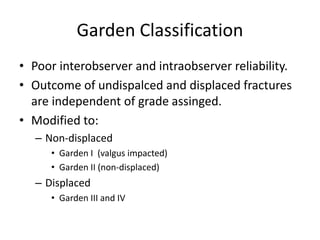 Garden Classification
• Poor interobserver and intraobserver reliability.
• Outcome of undispalced and displaced fractures
are independent of grade assinged.
• Modified to:
– Non-displaced
• Garden I (valgus impacted)
• Garden II (non-displaced)
– Displaced
• Garden III and IV
 