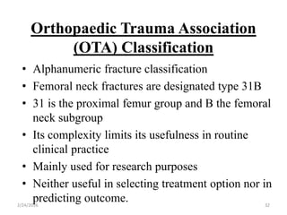 Orthopaedic Trauma Association
(OTA) Classification
2/24/2016 32
• Alphanumeric fracture classification
• Femoral neck fractures are designated type 31B
• 31 is the proximal femur group and B the femoral
neck subgroup
• Its complexity limits its usefulness in routine
clinical practice
• Mainly used for research purposes
• Neither useful in selecting treatment option nor in
predicting outcome.
 