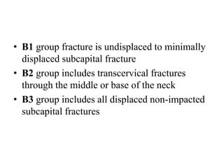 • B1 group fracture is undisplaced to minimally
displaced subcapital fracture
• B2 group includes transcervical fractures
through the middle or base of the neck
• B3 group includes all displaced non-impacted
subcapital fractures
 