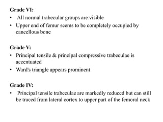 Grade VI:
• All normal trabecular groups are visible
• Upper end of femur seems to be completely occupied by
cancellous bone
Grade V:
• Principal tensile & principal compressive trabeculae is
accentuated
• Ward's triangle appears prominent
Grade IV:
• Principal tensile trabeculae are markedly reduced but can still
be traced from lateral cortex to upper part of the femoral neck
 