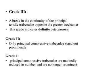 • Grade III:
• A break in the continuity of the principal
tensile trabeculae opposite the greater trochanter
• this grade indicates definite osteoporosis
Grade II:
• Only principal compressive trabeculae stand out
prominently
Grade I:
• principal compressive trabeculae are markedly
reduced in number and are no longer prominent
 