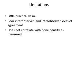Limitations
• Little practical value.
• Poor interobserver and intraobserver leves of
agreement
• Does not correlate with bone density as
measured.
 
