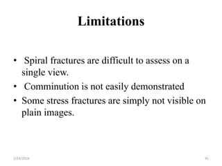 Limitations
2/24/2016 41
• Spiral fractures are difficult to assess on a
single view.
• Comminution is not easily demonstrated
• Some stress fractures are simply not visible on
plain images.
 