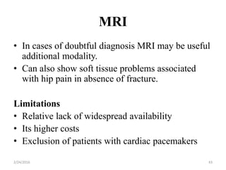 MRI
2/24/2016 43
• In cases of doubtful diagnosis MRI may be useful
additional modality.
• Can also show soft tissue problems associated
with hip pain in absence of fracture.
Limitations
• Relative lack of widespread availability
• Its higher costs
• Exclusion of patients with cardiac pacemakers
 