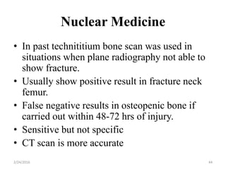 Nuclear Medicine
2/24/2016 44
• In past technititium bone scan was used in
situations when plane radiography not able to
show fracture.
• Usually show positive result in fracture neck
femur.
• False negative results in osteopenic bone if
carried out within 48-72 hrs of injury.
• Sensitive but not specific
• CT scan is more accurate
 