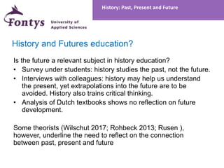 History and Futures education?
Is the future a relevant subject in history education?
• Survey under students: history studies the past, not the future.
• Interviews with colleagues: history may help us understand
the present, yet extrapolations into the future are to be
avoided. History also trains critical thinking.
• Analysis of Dutch textbooks shows no reflection on future
development.
Some theorists (Wilschut 2017; Rohbeck 2013; Rusen ),
however, underline the need to reflect on the connection
between past, present and future
History: Past, Present and Future
 