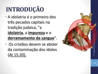 INTRODUÇÃO
• A idolatria é o primeiro dos
três pecados capitais na
tradição judaica, "a
idolatria, a impureza e o
derramamento de sangue".
• Os cristãos devem se abster
da contaminação dos ídolos
(At 15.20).
Pr.MoisésSampaiodePaula
10
 