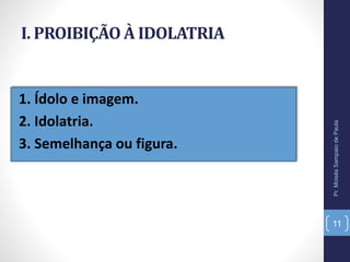 I. PROIBIÇÃO À IDOLATRIA
1. Ídolo e imagem.
2. Idolatria.
3. Semelhança ou figura.
Pr.MoisésSampaiodePaula
11
 