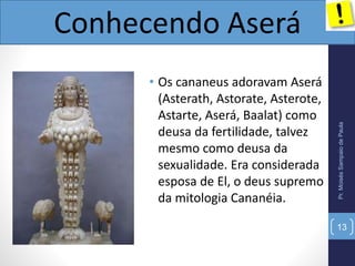• Os cananeus adoravam Aserá
(Asterath, Astorate, Asterote,
Astarte, Aserá, Baalat) como
deusa da fertilidade, talvez
mesmo como deusa da
sexualidade. Era considerada
esposa de El, o deus supremo
da mitologia Cananéia.
Pr.MoisésSampaiodePaula
Conhecendo Aserá
13
 