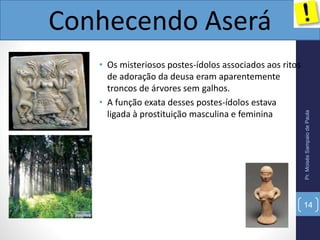 • Os misteriosos postes-ídolos associados aos ritos
de adoração da deusa eram aparentemente
troncos de árvores sem galhos.
• A função exata desses postes-ídolos estava
ligada à prostituição masculina e feminina
Pr.MoisésSampaiodePaula
Conhecendo Aserá
14
 