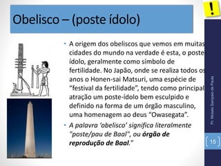 Obelisco – (poste ídolo)
• A origem dos obeliscos que vemos em muitas
cidades do mundo na verdade é esta, o poste-
ídolo, geralmente como símbolo de
fertilidade. No Japão, onde se realiza todos os
anos o Honen-sai Matsuri, uma espécie de
“festival da fertilidade”, tendo como principal
atração um poste-ídolo bem esculpido e
definido na forma de um órgão masculino,
uma homenagem ao deus “Owasegata”.
• A palavra ‘obelisco’ significa literalmente
"poste/pau de Baal", ou órgão de
reprodução de Baal.”
Pr.MoisésSampaiodePaula
15
 