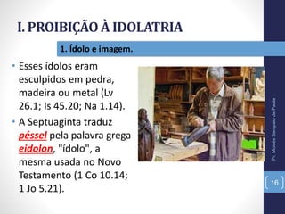 I. PROIBIÇÃO À IDOLATRIA
Pr.MoisésSampaiodePaula
16
1. Ídolo e imagem.
• Esses ídolos eram
esculpidos em pedra,
madeira ou metal (Lv
26.1; Is 45.20; Na 1.14).
• A Septuaginta traduz
péssel pela palavra grega
eidolon, "ídolo", a
mesma usada no Novo
Testamento (1 Co 10.14;
1 Jo 5.21).
 