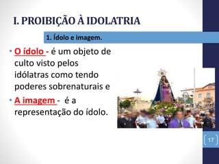 I. PROIBIÇÃO À IDOLATRIA
Pr.MoisésSampaiodePaula
17
1. Ídolo e imagem.
• O ídolo - é um objeto de
culto visto pelos
idólatras como tendo
poderes sobrenaturais e
• A imagem - é a
representação do ídolo.
 