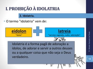 I. PROIBIÇÃO À IDOLATRIA
Pr.MoisésSampaiodePaula
18
2. Idolatria.
• O termo "idolatria" vem de:
eidolon
"ídolo"
latreia,
"serviço sagrado, culto, adoração".
• Idolatria é a forma pagã de adoração a
ídolos, de adorar e servir a outros deuses
ou a qualquer coisa que não seja o Deus
verdadeiro.
 