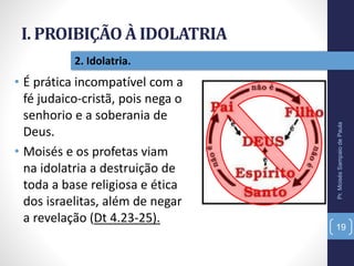 I. PROIBIÇÃO À IDOLATRIA
Pr.MoisésSampaiodePaula
19
2. Idolatria.
• É prática incompatível com a
fé judaico-cristã, pois nega o
senhorio e a soberania de
Deus.
• Moisés e os profetas viam
na idolatria a destruição de
toda a base religiosa e ética
dos israelitas, além de negar
a revelação (Dt 4.23-25).
 