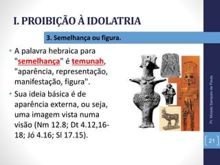 I. PROIBIÇÃO À IDOLATRIA
Pr.MoisésSampaiodePaula
21
3. Semelhança ou figura.
• A palavra hebraica para
"semelhança" é temunah,
"aparência, representação,
manifestação, figura".
• Sua ideia básica é de
aparência externa, ou seja,
uma imagem vista numa
visão (Nm 12.8; Dt 4.12,16-
18; Jó 4.16; Sl 17.15).
 