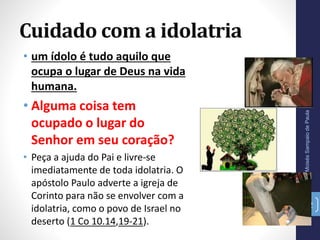 Cuidado com a idolatria
Pr.MoisésSampaiodePaula
22
• um ídolo é tudo aquilo que
ocupa o lugar de Deus na vida
humana.
• Alguma coisa tem
ocupado o lugar do
Senhor em seu coração?
• Peça a ajuda do Pai e livre-se
imediatamente de toda idolatria. O
apóstolo Paulo adverte a igreja de
Corinto para não se envolver com a
idolatria, como o povo de Israel no
deserto (1 Co 10.14,19-21).
 
