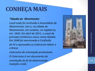 CONHEÇA MAIS
• *Abadia de Westminster
• Local onde foi instituída a Assembleia de
Westminster, isto é, na cidade de
Westminster, em Londres, na Inglaterra,
em 1643. Em abril de 2011, o casal de
príncipes britânicos casou nesta Abadia.
Em 1648 foi sancionada a Confissão
• de Fé e aprovados os Catecismo Maior e
o Breve
• Catecismo de orientação protestante.
• O Catecismo é um documento de
• orientação de fé de determinada
tradição cristã.
Pr.MoisésSampaiodePaula
23
 
