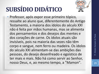 SUBSÍDIO DIDÁTICO
• Professor, após expor esse primeiro tópico,
ressalte ao aluno que, diferentemente do Antigo
Testamento, a maioria dos ídolos do século XXI
não é feita por mãos humanas, mas se alimenta
dos pensamentos e dos desejos das mentes e
dos corações de carne. Os ídolos atuais são
invisíveis, pois na maioria das vezes não têm
corpo e sangue, nem ferro ou madeira. Os ídolos
do século XXI alimentam-se das ambições das
pessoas, do desejo desenfreado e egoístico de
ter mais e mais. Não há como servir ao Senhor,
nosso Deus, e, ao mesmo tempo, a "Mamon".
Pr.MoisésSampaiodePaula
25
 