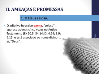 II. AMEAÇAS E PROMESSAS
• O adjetivo hebraico qanna, "zeloso",
aparece apenas cinco vezes no Antigo
Testamento (Êx 20.5; 34.14; Dt 4.24; 5.9;
6.15) e está associado ao nome divino
el, "Deus".
Pr.MoisésSampaiodePaula
27
1. O Deus zeloso.
 