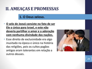 II. AMEAÇAS E PROMESSAS
• O zelo de Jeová consiste no fato de ser
Ele o único para Israel, e este não
deveria partilhar o amor e a adoração
com nenhuma divindade das nações.
• Esse direito de exclusividade era algo
inusitado na época e único na história
das religiões, pois os cultos pagãos
antigos eram tolerantes em relação a
outros deuses.
Pr.MoisésSampaiodePaula
28
1. O Deus zeloso.
 