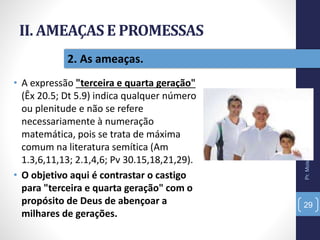 II. AMEAÇAS E PROMESSAS
• A expressão "terceira e quarta geração"
(Êx 20.5; Dt 5.9) indica qualquer número
ou plenitude e não se refere
necessariamente à numeração
matemática, pois se trata de máxima
comum na literatura semítica (Am
1.3,6,11,13; 2.1,4,6; Pv 30.15,18,21,29).
• O objetivo aqui é contrastar o castigo
para "terceira e quarta geração" com o
propósito de Deus de abençoar a
milhares de gerações.
Pr.MoisésSampaiodePaula
29
2. As ameaças.
 