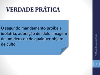 VERDADE PRÁTICA
Pr.MoisésSampaiodePaula
3
O segundo mandamento proíbe a
idolatria, adoração de ídolo, imagem
de um deus ou de qualquer objeto
de culto
 