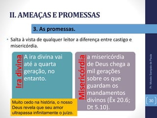 II. AMEAÇAS E PROMESSAS
• Salta à vista de qualquer leitor a diferença entre castigo e
misericórdia.
Pr.MoisésSampaiodePaula
30
3. As promessas.
Iradivina
A ira divina vai
até a quarta
geração, no
entanto.
Misericórdia
a misericórdia
de Deus chega a
mil gerações
sobre os que
guardam os
mandamentos
divinos (Êx 20.6;
Dt 5.10).
Muito cedo na história, o nosso
Deus revela que seu amor
ultrapassa infinitamente o juízo.
 