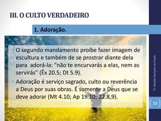 III. O CULTO VERDADEIRO
• O segundo mandamento proíbe fazer imagem de
escultura e também de se prostrar diante dela
para adorá-la: "não te encurvarás a elas, nem as
servirás" (Êx 20.5; Dt 5.9).
• Adoração é serviço sagrado, culto ou reverência
a Deus por suas obras. É somente a Deus que se
deve adorar (Mt 4.10; Ap 19.10; 22.8,9).
Pr.MoisésSampaiodePaula
33
1. Adoração.
 