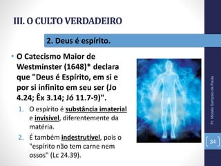 III. O CULTO VERDADEIRO
• O Catecismo Maior de
Westminster (1648)* declara
que "Deus é Espírito, em si e
por si infinito em seu ser (Jo
4.24; Êx 3.14; Jó 11.7-9)".
1. O espírito é substância imaterial
e invisível, diferentemente da
matéria.
2. É também indestrutível, pois o
"espírito não tem carne nem
ossos" (Lc 24.39).
Pr.MoisésSampaiodePaula
34
2. Deus é espírito.
 