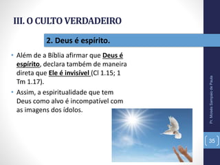 III. O CULTO VERDADEIRO
• Além de a Bíblia afirmar que Deus é
espírito, declara também de maneira
direta que Ele é invisível (Cl 1.15; 1
Tm 1.17).
• Assim, a espiritualidade que tem
Deus como alvo é incompatível com
as imagens dos ídolos.
Pr.MoisésSampaiodePaula
35
2. Deus é espírito.
 