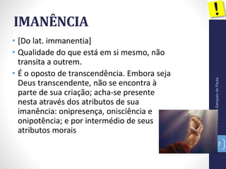 IMANÊNCIA
• [Do lat. immanentia]
• Qualidade do que está em si mesmo, não
transita a outrem.
• É o oposto de transcendência. Embora seja
Deus transcendente, não se encontra à
parte de sua criação; acha-se presente
nesta através dos atributos de sua
imanência: onipresença, onisciência e
onipotência; e por intermédio de seus
atributos morais
Pr.MoisésSampaiodePaula
37
 