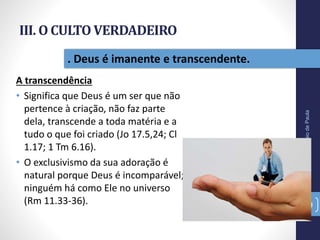 III. O CULTO VERDADEIRO
A transcendência
• Significa que Deus é um ser que não
pertence à criação, não faz parte
dela, transcende a toda matéria e a
tudo o que foi criado (Jo 17.5,24; Cl
1.17; 1 Tm 6.16).
• O exclusivismo da sua adoração é
natural porque Deus é incomparável;
ninguém há como Ele no universo
(Rm 11.33-36).
Pr.MoisésSampaiodePaula
39
. Deus é imanente e transcendente.
 