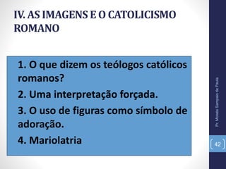 IV. AS IMAGENS E O CATOLICISMO
ROMANO
•1. O que dizem os teólogos católicos
romanos?
•2. Uma interpretação forçada.
•3. O uso de figuras como símbolo de
adoração.
•4. Mariolatria
Pr.MoisésSampaiodePaula
42
 