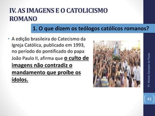 IV. AS IMAGENSE O CATOLICISMO
ROMANO
• A edição brasileira do Catecismo da
Igreja Católica, publicado em 1993,
no período do pontificado do papa
João Paulo II, afirma que o culto de
imagens não contradiz o
mandamento que proíbe os
ídolos.
Pr.MoisésSampaiodePaula
43
1. O que dizem os teólogos católicos romanos?
 
