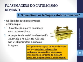 IV. AS IMAGENSE O CATOLICISMO
ROMANO
• Os teólogos católicos romanos
ensinam que:
1. A confecção da arca da aliança
com os querubins e
2. A serpente de metal no deserto (Êx
25.10-22; 1 Rs 6.23-28; 7.23-26;
Nm 21.8) permitem o culto às
imagens.
Pr.MoisésSampaiodePaula
44
1. O que dizem os teólogos católicos romanos?
O argumento da igreja católica é falacioso
porque os antigos hebreus não
cultuavam os querubins nem a arca,
menos ainda a serpente de metal. O
povo não dirigia orações a esses objetos.
 