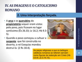 IV. AS IMAGENSE O CATOLICISMO
ROMANO
• A arca e os querubins do
propiciatório sequer eram vistos
pelo povo, pois ficavam no lugar
santíssimo (Êx 26.33; Lv 16.2; Hb 9.3-
5).
• Quando o povo começou a cultuar a
serpente que foi construída no
deserto, o rei Ezequias mandou
destruí-la (2 Rs 18.4).
Pr.MoisésSampaiodePaula
45
2. Uma interpretação forçada.
As peças religiosas a que os teólogos
católicos romanos se referem serviam
como figuras da redenção em Cristo (Hb
9.5-9; Jo 3.14,15).
 