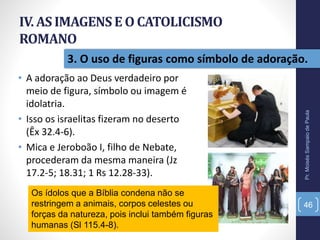 IV. AS IMAGENSE O CATOLICISMO
ROMANO
• A adoração ao Deus verdadeiro por
meio de figura, símbolo ou imagem é
idolatria.
• Isso os israelitas fizeram no deserto
(Êx 32.4-6).
• Mica e Jeroboão I, filho de Nebate,
procederam da mesma maneira (Jz
17.2-5; 18.31; 1 Rs 12.28-33).
Pr.MoisésSampaiodePaula
46
3. O uso de figuras como símbolo de adoração.
Os ídolos que a Bíblia condena não se
restringem a animais, corpos celestes ou
forças da natureza, pois inclui também figuras
humanas (Sl 115.4-8).
 