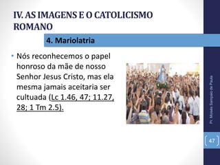 IV. AS IMAGENSE O CATOLICISMO
ROMANO
• Nós reconhecemos o papel
honroso da mãe de nosso
Senhor Jesus Cristo, mas ela
mesma jamais aceitaria ser
cultuada (Lc 1.46, 47; 11.27,
28; 1 Tm 2.5).
Pr.MoisésSampaiodePaula
47
4. Mariolatria
 