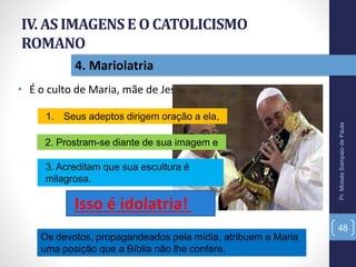 IV. AS IMAGENSE O CATOLICISMO
ROMANO
• É o culto de Maria, mãe de Jesus.
Pr.MoisésSampaiodePaula
48
4. Mariolatria
1. Seus adeptos dirigem oração a ela,
2. Prostram-se diante de sua imagem e
3. Acreditam que sua escultura é
milagrosa.
Isso é idolatria!
Os devotos, propagandeados pela mídia, atribuem a Maria
uma posição que a Bíblia não lhe confere.
 