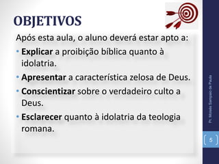 OBJETIVOS
Após esta aula, o aluno deverá estar apto a:
• Explicar a proibição bíblica quanto à
idolatria.
• Apresentar a característica zelosa de Deus.
• Conscientizar sobre o verdadeiro culto a
Deus.
• Esclarecer quanto à idolatria da teologia
romana.
Pr.MoisésSampaiodePaula
5
 
