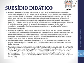 SUBSÍDIO DIDÁTICO
• Professor, a devoção às imagens e esculturas, no Brasil, é um fenômeno religioso poderoso.
Milhares de pessoas, ano a ano, pagam as suas promessas, subindo às mais altas escadarias das
catedrais para celebrar o santo. Mas é importante que expliquemos aos alunos que, por trás da
idolatria, há interesses econômicos poderosos. O teólogo Lawrence Richards, comentando o
capítulo 19 do livro de Atos, explica com clareza a razão econômica da idolatria praticada em
Éfeso: "[...] Em Éfeso, Paulo arruina o negócio daqueles que fabricam e vendem imagens da deusa
Ártemis. Demétrio, presidente de um dos sindicatos locais, inicia uma revolta entre os
negociantes preocupados. 'Precisamos parar este movimento', clama Demétrio, 'ou todos
ficaremos sem emprego'.
• A preocupação expressa pelas vítimas desse missionário cristão [ ou seja, Paulo] é verdadeira.
Diariamente, os cidadãos americanos gastam mais de 80 milhões de dólares com o ocultismo. Eles
visitam cartomantes, com encantos e amuletos, contratam mágicos para curar doenças ou
amaldiçoar inimigos. Ora, toda indústria turística americana está baseada nas pessoas visitando
cidades como Éfeso, onde há famosos templos e santuários.
• Simplesmente falando, o império não pode dar-se ao luxo de tolerar pessoas como Paulo, que
pregam contra a feitiçaria e a idolatria. Toda a nossa economia desmoronará se estes fanáticos
forem tolerados.
• Alguns podem argumentar que a mensagem de Paulo é verdadeira, e que o poder de seu 'Espírito
Santo' e de 'Jesus' é maior do que o poder dos espíritos dos quais eles dependem. Isso pode ser
verdade. Mas, definitivamente, não ousamos nos converter, tornando-nos cristãos. Há muita
gente que ganha a vida com o ocultismo. É uma indústria que o império simplesmente precisa
apoiar" (RICHARD. Lawrence. Comentário Histórico-Cultural do Novo Testamento. Rio de Janeiro:
CPAD, p.275).
Pr.MoisésSampaiodePaula
50
 