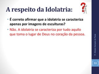 A respeito da Idolatria:
• É correto afirmar que a idolatria se caracteriza
apenas por imagens de esculturas?
• Não. A idolatria se caracteriza por tudo aquilo
que toma o lugar de Deus no coração da pessoa.
Pr.MoisésSampaiodePaula
53
 