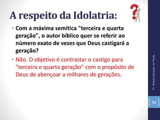 A respeito da Idolatria:
• Com a máxima semítica "terceira e quarta
geração", o autor bíblico quer se referir ao
número exato de vezes que Deus castigará a
geração?
• Não. O objetivo é contrastar o castigo para
"terceira e quarta geração" com o propósito de
Deus de abençoar a milhares de gerações.
Pr.MoisésSampaiodePaula
54
 